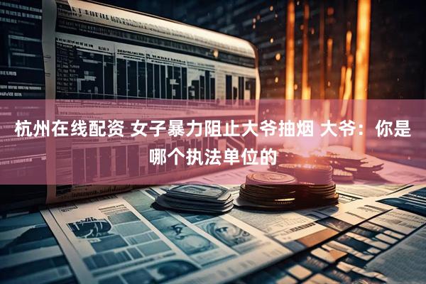 杭州在线配资 女子暴力阻止大爷抽烟 大爷：你是哪个执法单位的