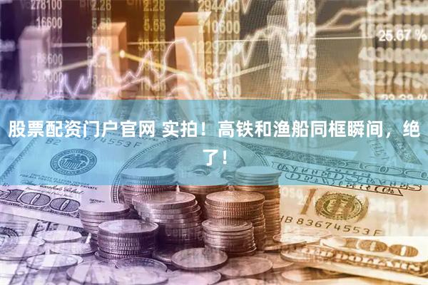 股票配资门户官网 实拍！高铁和渔船同框瞬间，绝了！