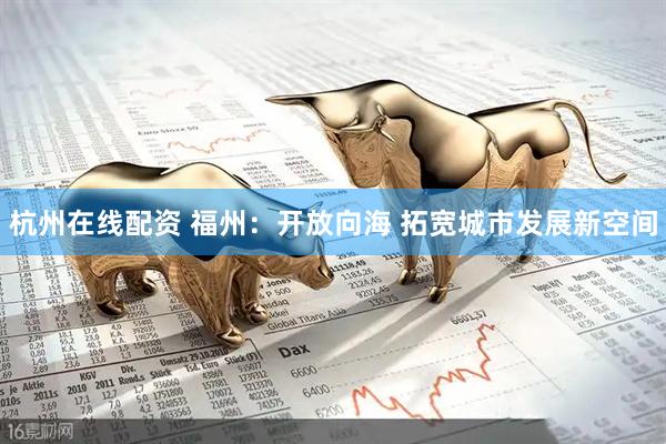 杭州在线配资 福州：开放向海 拓宽城市发展新空间