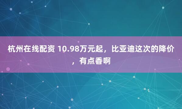 杭州在线配资 10.98万元起，比亚迪这次的降价，有点香啊