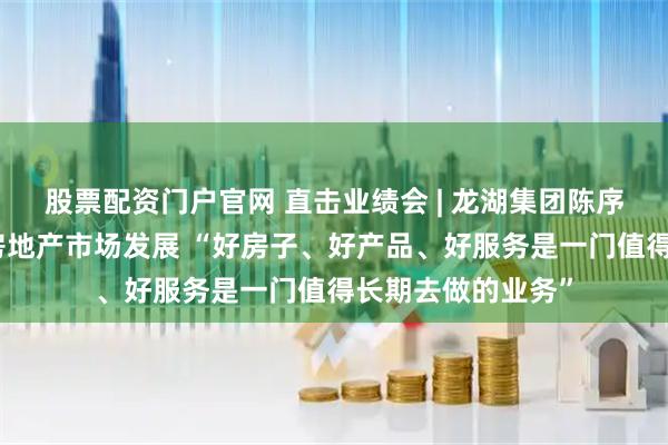 股票配资门户官网 直击业绩会 | 龙湖集团陈序平：中长期看好房地产市场发展 “好房子、好产品、好服务是一门值得长期去做的业务”