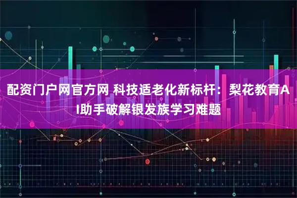 配资门户网官方网 科技适老化新标杆：梨花教育AI助手破解银发族学习难题