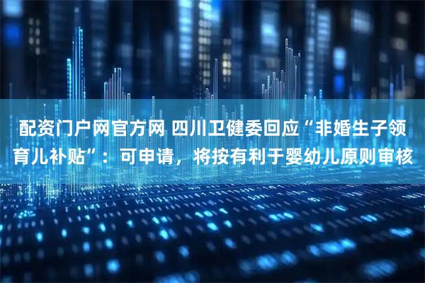 配资门户网官方网 四川卫健委回应“非婚生子领育儿补贴”：可申请，将按有利于婴幼儿原则审核