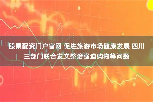 股票配资门户官网 促进旅游市场健康发展 四川三部门联合发文整治强迫购物等问题
