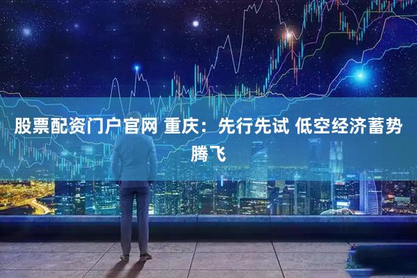 股票配资门户官网 重庆：先行先试 低空经济蓄势腾飞
