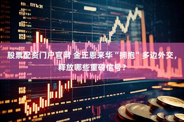 股票配资门户官网 金正恩来华“拥抱”多边外交，释放哪些重磅信号？