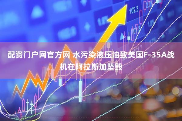 配资门户网官方网 水污染液压油致美国F-35A战机在阿拉斯加坠毁