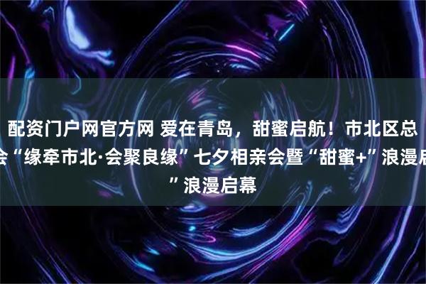 配资门户网官方网 爱在青岛，甜蜜启航！市北区总工会“缘牵市北·会聚良缘”七夕相亲会暨“甜蜜+”浪漫启幕