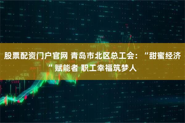 股票配资门户官网 青岛市北区总工会：“甜蜜经济”赋能者 职工幸福筑梦人