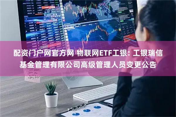配资门户网官方网 物联网ETF工银: 工银瑞信基金管理有限公司高级管理人员变更公告
