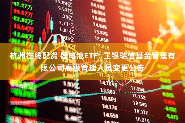 杭州在线配资 锂电池ETF: 工银瑞信基金管理有限公司高级管理人员变更公告
