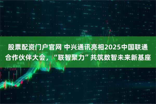 股票配资门户官网 中兴通讯亮相2025中国联通合作伙伴大会，“联智聚力”共筑数智未来新基座
