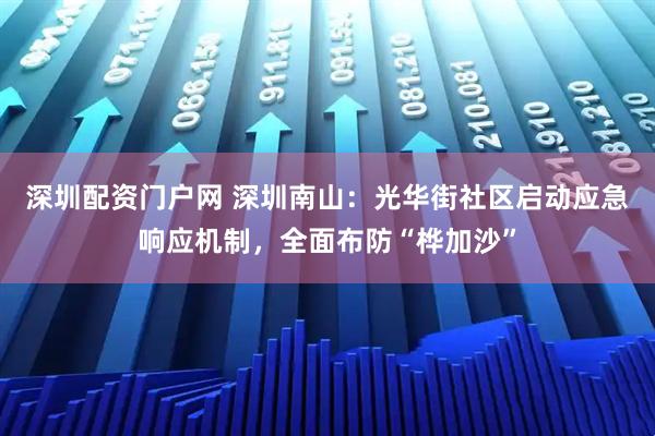 深圳配资门户网 深圳南山：光华街社区启动应急响应机制，全面布防“桦加沙”