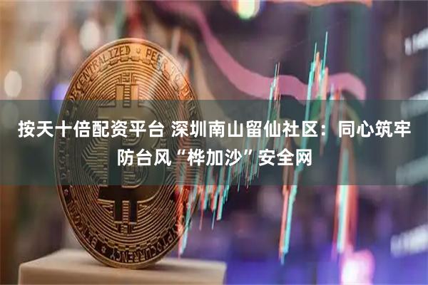 按天十倍配资平台 深圳南山留仙社区：同心筑牢防台风“桦加沙”安全网