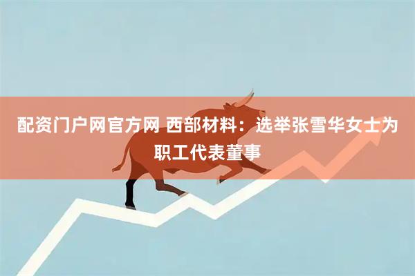 配资门户网官方网 西部材料：选举张雪华女士为职工代表董事