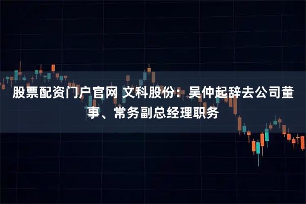 股票配资门户官网 文科股份：吴仲起辞去公司董事、常务副总经理职务