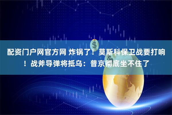 配资门户网官方网 炸锅了！莫斯科保卫战要打响！战斧导弹将抵乌：普京彻底坐不住了