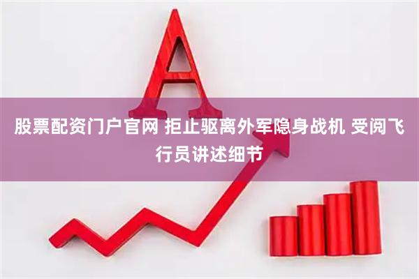 股票配资门户官网 拒止驱离外军隐身战机 受阅飞行员讲述细节