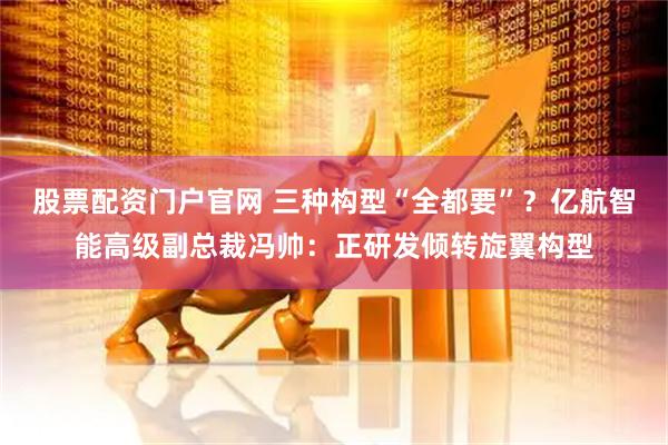 股票配资门户官网 三种构型“全都要”？亿航智能高级副总裁冯帅：正研发倾转旋翼构型