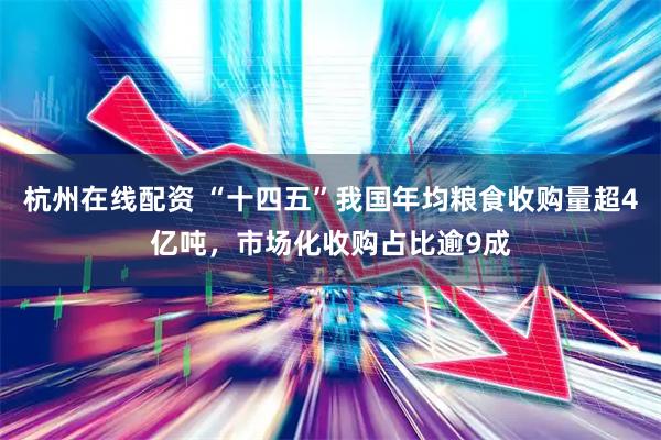 杭州在线配资 “十四五”我国年均粮食收购量超4亿吨，市场化收购占比逾9成