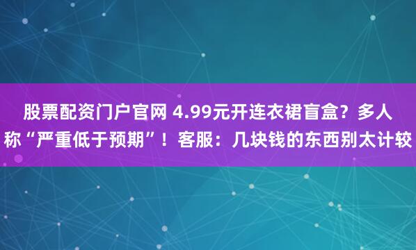 股票配资门户官网 4.99元开连衣裙盲盒？多人称“严重低于预期”！客服：几块钱的东西别太计较