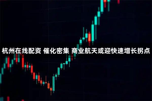 杭州在线配资 催化密集 商业航天或迎快速增长拐点