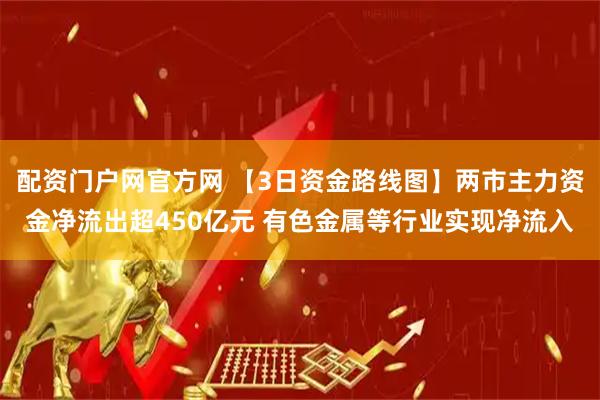 配资门户网官方网 【3日资金路线图】两市主力资金净流出超450亿元 有色金属等行业实现净流入