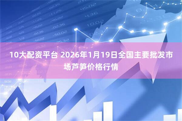 10大配资平台 2026年1月19日全国主要批发市场芦笋价格行情