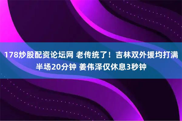 178炒股配资论坛网 老传统了！吉林双外援均打满半场20分钟 姜伟泽仅休息3秒钟