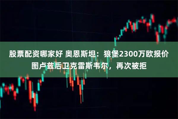 股票配资哪家好 奥恩斯坦：狼堡2300万欧报价图卢兹后卫克雷斯韦尔，再次被拒