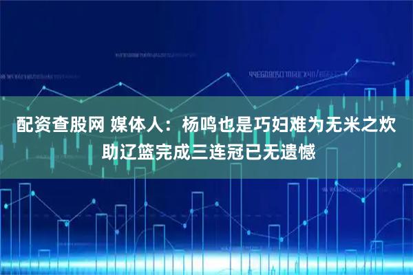 配资查股网 媒体人：杨鸣也是巧妇难为无米之炊 助辽篮完成三连冠已无遗憾