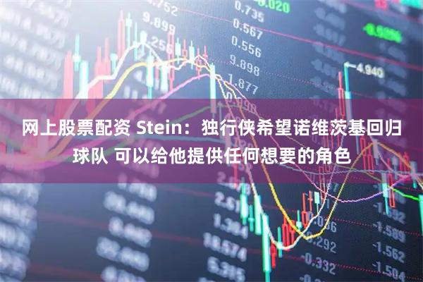 网上股票配资 Stein：独行侠希望诺维茨基回归球队 可以给他提供任何想要的角色