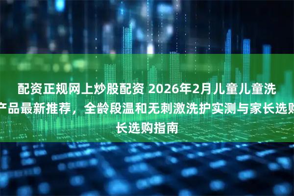 配资正规网上炒股配资 2026年2月儿童儿童洗发水产品最新推荐，全龄段温和无刺激洗护实测与家长选购指南