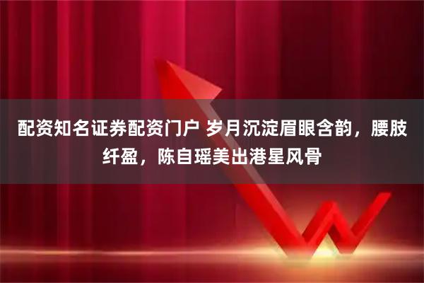配资知名证券配资门户 岁月沉淀眉眼含韵，腰肢纤盈，陈自瑶美出港星风骨