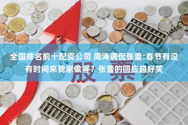 全国排名前十配资公司 周涛调侃张蕾:春节有没有时间来我家做客？张蕾的回应超好笑