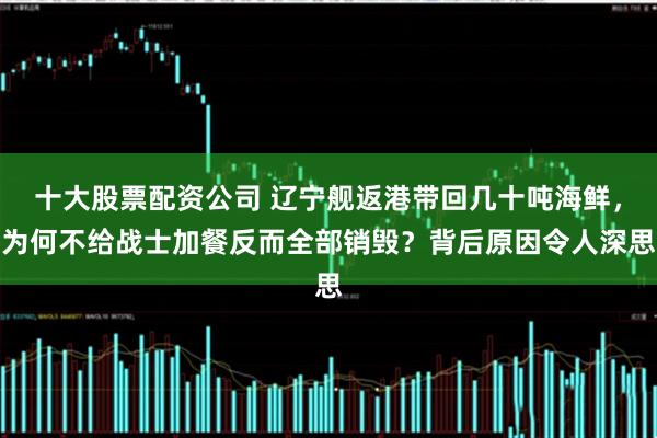 十大股票配资公司 辽宁舰返港带回几十吨海鲜，为何不给战士加餐反而全部销毁？背后原因令人深思