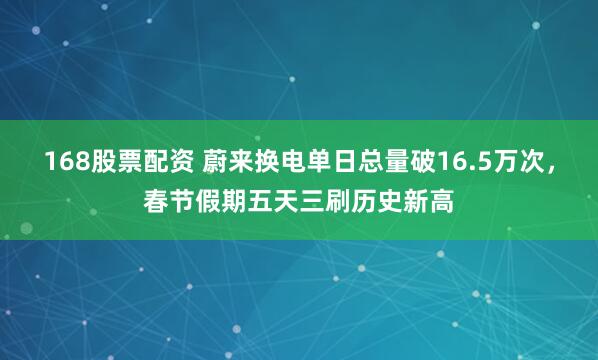 168股票配资 蔚来换电单日总量破16.5万次，春节假期五天三刷历史新高