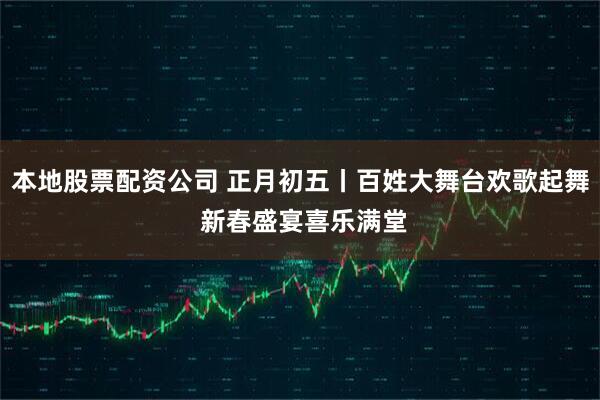 本地股票配资公司 正月初五丨百姓大舞台欢歌起舞 新春盛宴喜乐满堂