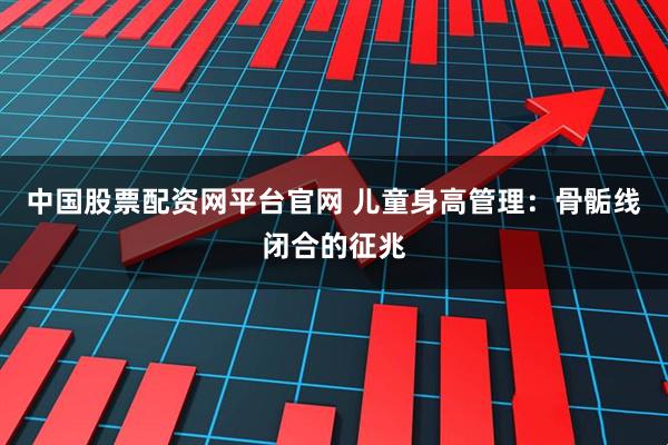 中国股票配资网平台官网 儿童身高管理：骨骺线闭合的征兆