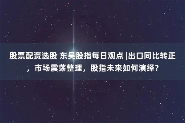 股票配资选股 东吴股指每日观点 |出口同比转正，市场震荡整理，股指未来如何演绎？