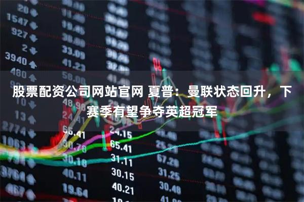 股票配资公司网站官网 夏普：曼联状态回升，下赛季有望争夺英超冠军