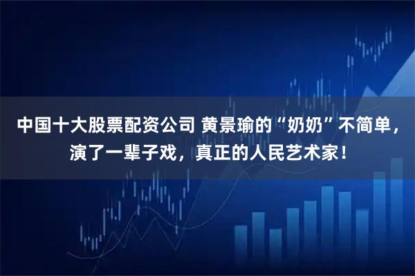 中国十大股票配资公司 黄景瑜的“奶奶”不简单，演了一辈子戏，真正的人民艺术家！