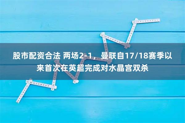 股市配资合法 两场2-1，曼联自17/18赛季以来首次在英超完成对水晶宫双杀