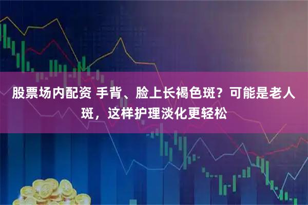 股票场内配资 手背、脸上长褐色斑？可能是老人斑，这样护理淡化更轻松