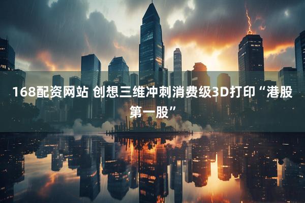 168配资网站 创想三维冲刺消费级3D打印“港股第一股”