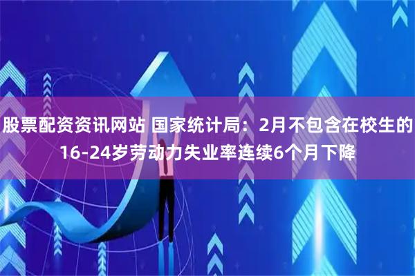 股票配资资讯网站 国家统计局：2月不包含在校生的16-24岁劳动力失业率连续6个月下降