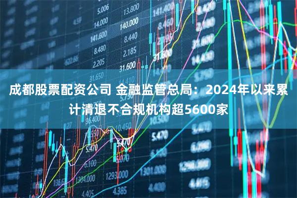 成都股票配资公司 金融监管总局：2024年以来累计清退不合规机构超5600家