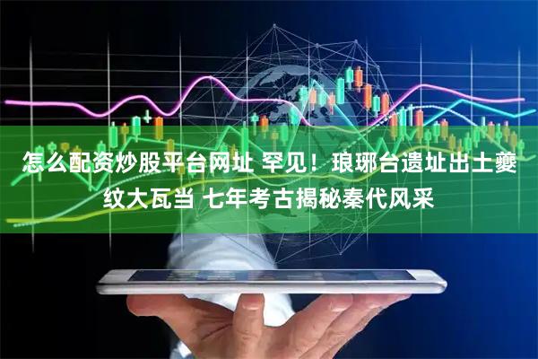 怎么配资炒股平台网址 罕见！琅琊台遗址出土夔纹大瓦当 七年考古揭秘秦代风采