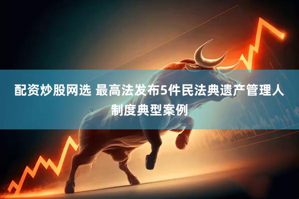 配资炒股网选 最高法发布5件民法典遗产管理人制度典型案例