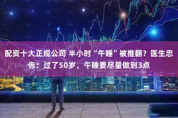 配资十大正规公司 半小时“午睡”被推翻？医生忠告：过了50岁，午睡要尽量做到3点
